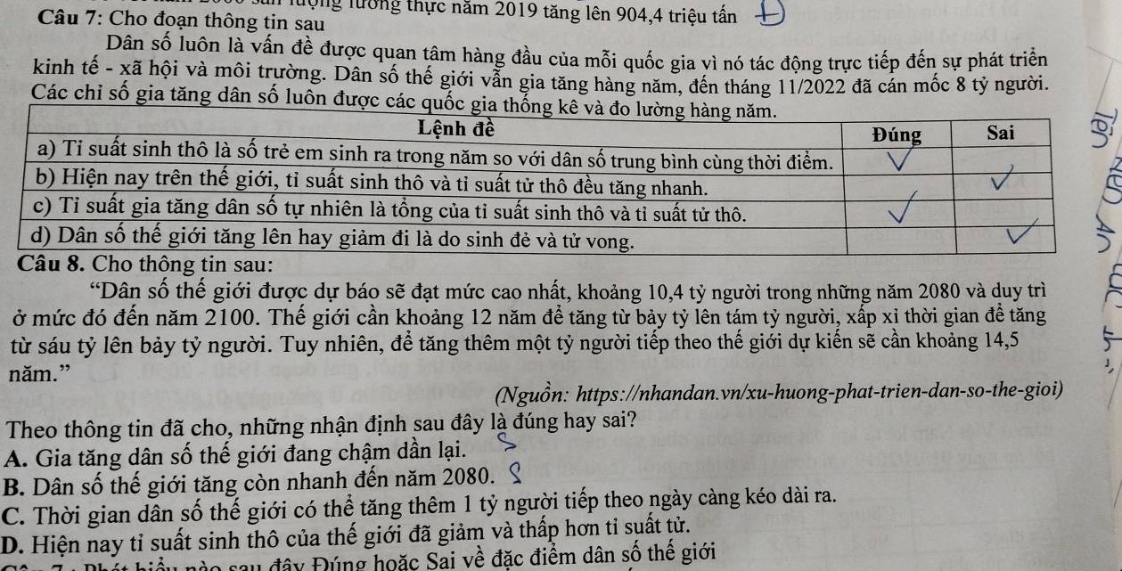 lượng lượng thực năm 2019 tăng lên 904, 4 triệu tấn
Câu 7: Cho đoạn thông tin sau
Dân số luôn là vấn đề được quan tâm hàng đầu của mỗi quốc gia vì nó tác động trực tiếp đến sự phát triển
kinh tế - xã hội và môi trường. Dân số thế giới vẫn gia tăng hàng năm, đến tháng 11/2022 đã cán mốc 8 tỷ người.
Các chỉ số gia tăng dân số luôn được cá
“Dân số thế giới được dự báo sẽ đạt mức cao nhất, khoảng 10, 4 tỷ người trong những năm 2080 và duy trì
ở mức đó đến năm 2100. Thế giới cần khoảng 12 năm để tăng từ bảy tỷ lên tám tỷ người, xấp xỉ thời gian để tăng
từ sáu tỷ lên bảy tỷ người. Tuy nhiên, để tăng thêm một tỷ người tiếp theo thế giới dự kiến sẽ cần khoảng 14,5
năm.”
(Nguồn: https://nhandan.vn/xu-huong-phat-trien-dan-so-the-gioi)
Theo thông tin đã cho, những nhận định sau đây là đúng hay sai?
A. Gia tăng dân số thế giới đang chậm dần lại.
B. Dân số thế giới tăng còn nhanh đến năm 2080. S
C. Thời gian dân số thế giới có thể tăng thêm 1 tỷ người tiếp theo ngày càng kéo dài ra.
D. Hiện nay tỉ suất sinh thô của thế giới đã giảm và thấp hơn tỉ suất tử.
su đây Đúng hoặc Sai về đặc điểm dân số thế giới