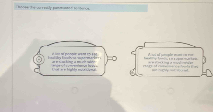 Choose the correctly punctuated sentence.
A lot of people want to eat A lot of people want to eat
healthy foods so supermarkets healthy foods, so supermarkets
are stocking a much wider are stocking a much wider
range of convenience foods, range of convenience foods that
that are highly nutritional. are highly nutritional.