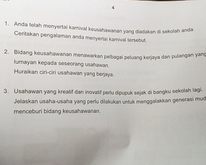 4 
1. Anda telah menyertai karnival keusahawanan yang diadakan di sekolah anda 
Ceritakan pengalaman anda menyertai karnival tersebut. 
2. Bidang keusahawanan menawarkan pelbagai peluang kerjaya dan pulangan yang 
lumayan kepada seseorang usahawan. 
Huraikan ciri-ciri usahawan yang berjaya. 
3. Usahawan yang kreatif dan inovatif perlu dipupuk sejak di bangku sekolah lagi. 
Jelaskan usaha-usaha yang perlu dilakukan untuk menggalakkan generasi mud 
menceburi bidang keusahawanan.