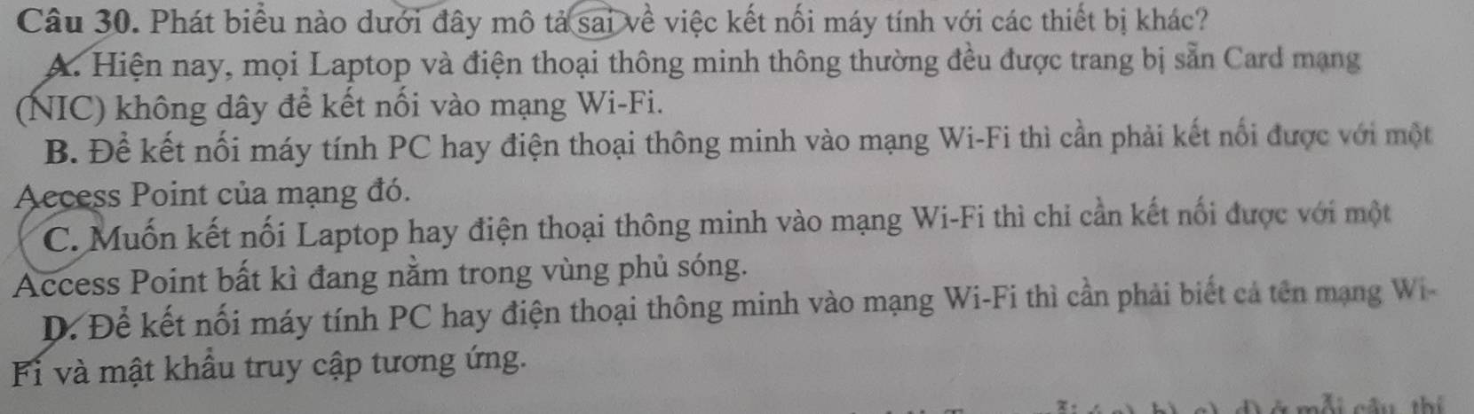 Phát biểu nào dưới đây mô tả sai về việc kết nối máy tính với các thiết bị khác?
A. Hiện nay, mọi Laptop và điện thoại thông minh thông thường đều được trang bị sẵn Card mạng
(NIC) không dây để kết nối vào mạng Wi-Fi.
B. Để kết nối máy tính PC hay điện thoại thông minh vào mạng Wi-Fi thì cần phải kết nối được với một
Access Point của mạng đó.
C. Muốn kết nối Laptop hay điện thoại thông minh vào mạng Wi-Fi thì chi cần kết nối được với một
Access Point bất kì đang nằm trong vùng phủ sóng.
D. Để kết nối máy tính PC hay điện thoại thông minh vào mạng Wi-Fi thì cần phải biết cả tên mạng Wi
Fi và mật khẩu truy cập tương ứng.
T nầu thí