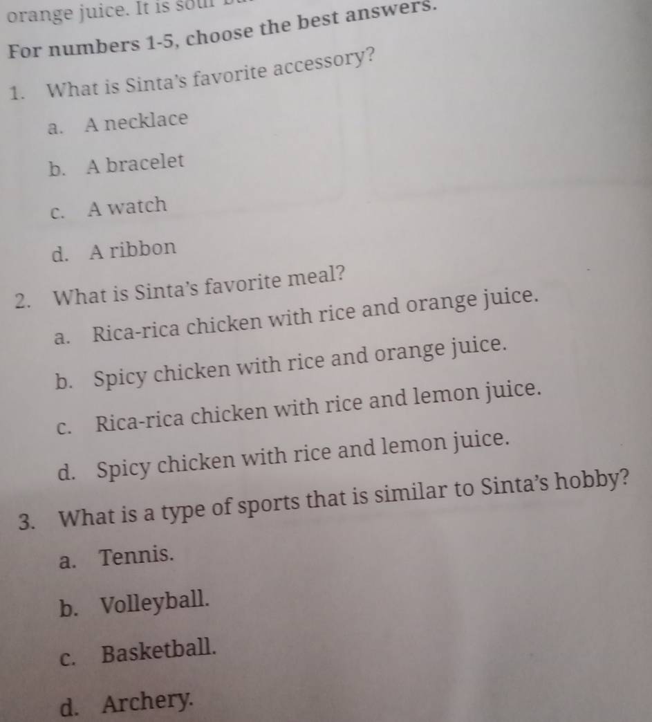 orange juice. It is soul
For numbers 1-5, choose the best answers.
1. What is Sinta’s favorite accessory?
a. A necklace
b. A bracelet
c. A watch
d. A ribbon
2. What is Sinta’s favorite meal?
a. Rica-rica chicken with rice and orange juice.
b. Spicy chicken with rice and orange juice.
c. Rica-rica chicken with rice and lemon juice.
d. Spicy chicken with rice and lemon juice.
3. What is a type of sports that is similar to Sinta’s hobby?
a. Tennis.
b. Volleyball.
c. Basketball.
d. Archery.