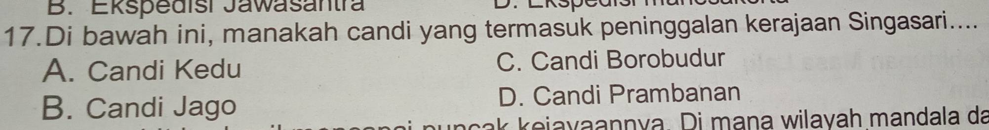 Ekspedisi Jawasantra
17.Di bawah ini, manakah candi yang termasuk peninggalan kerajaan Singasari....
A. Candi Kedu C. Candi Borobudur
B. Candi Jago
D. Candi Prambanan
nçak keiayaannya. Di mana wilayah mandala da