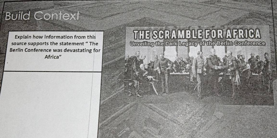 Build Context 
Explain how information from this THE SCRAMBLE FOR AFRICA 
source supports the statement “ The Unveiling the Dark Legacy of the Berlin Conference 
Berlin Conference was devastating for 
Africa”