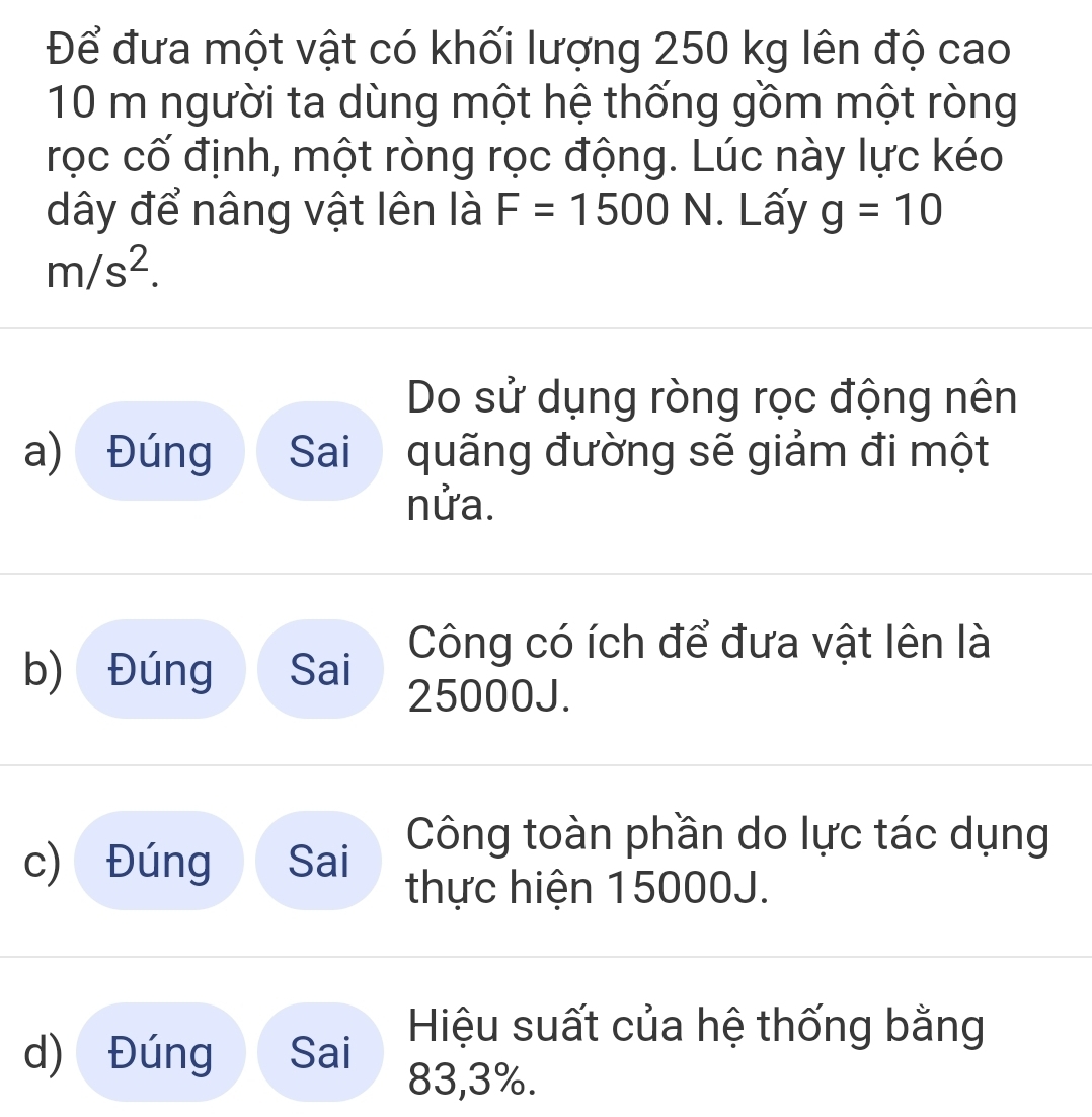 Để đưa một vật có khối lượng 250 kg lên độ cao
10 m người ta dùng một hệ thống gồm một ròng
rọc cố định, một ròng rọc động. Lúc này lực kéo
dây để nâng vật lên là F=1500 N. Lấy g=10
m/s^2. 
Do sử dụng ròng rọc động nên
a) Đúng Sai quãng đường sẽ giảm đi một
nửa.
Công có ích để đưa vật lên là
b) Đúng Sai 25000J.
Công toàn phần do lực tác dụng
c) Đúng Sai
thực hiện 15000J.
d) Đúng Sai
Hiệu suất của hệ thống bằng
83, 3%.