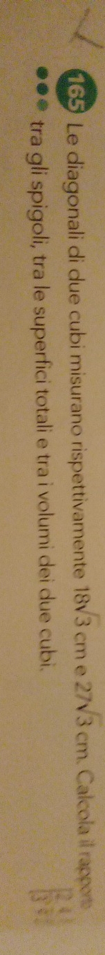 165 * Le diagonali di due cubi misurano rispettivamente 18sqrt(3)cm C 27sqrt(3)cm. Calcola il rapporto 
tra gli spigoli, tra le superfici totali e tra i volumi dei due cubi. [ 24/3 , 1/4 ]