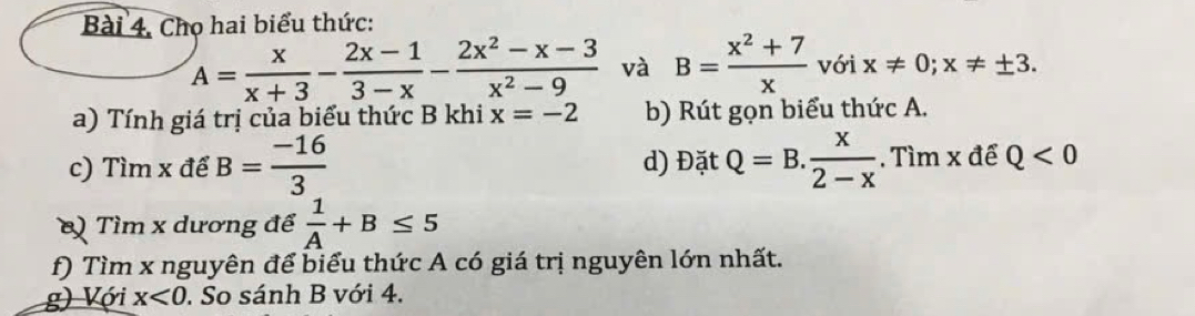 Chọ hai biểu thức:
A= x/x+3 - (2x-1)/3-x - (2x^2-x-3)/x^2-9  và B= (x^2+7)/x  với x!= 0; x!= ± 3. 
a) Tính giá trị của biểu thức B khi x=-2 b) Rút gọn biểu thức A. 
c) Tìm x để B= (-16)/3  d) Đặt Q=B. x/2-x . Tìm x để Q<0</tex> 
Tìm x dương để  1/A +B≤ 5
f) Tìm x nguyên để biểu thức A có giá trị nguyên lớn nhất. 
g) Với x<0</tex> . So sánh B với 4.