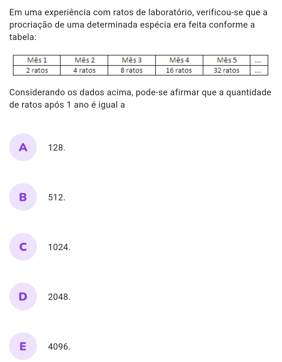 Em uma experiência com ratos de laboratório, verificou-se que a
procriação de uma determinada espécia era feita conforme a
tabela:
Considerando os dados acima, pode-se afirmar que a quantidade
de ratos após 1 ano é igual a
A 128.
B 512.
C 1024.
D 2048.
E 4096.