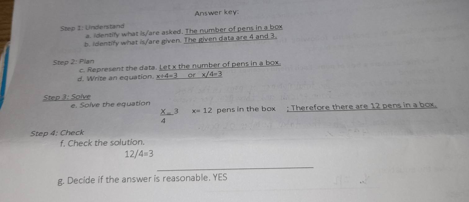 Answer key: 
Step 1: Understand 
a. Identify what is/are asked. The number of pens in a box 
b. Identify what is/are given. The given data are 4 and 3. 
Step 2: Plan 
c. Represent the data. Let x the number of pens in a box. 
d. Write an equation. _ x/ 4=3 or _ x/4=3
Step 3: Solve 
e. Solve the equation
 X/4 =3 x=12 pens in the box ; Therefore there are 12 pens in a box. 
Step 4: Check 
f. Check the solution.
12/4=3
_ 
g. Decide if the answer is reasonable. YES