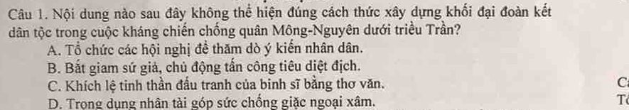 Nội dung nào sau đây không thể hiện đúng cách thức xây dựng khối đại đoàn kết
dân tộc trong cuộc kháng chiến chống quân Mông-Nguyên dưới triều Trần?
A. Tổ chức các hội nghị để thăm dò ý kiến nhân dân.
B. Bắt giam sứ giả, chủ động tần công tiêu diệt địch.
C. Khích lệ tinh thần đầu tranh của binh sĩ bằng thơ văn. C
D. Trọng dụng nhân tài góp sức chồng giặc ngoại xâm. T