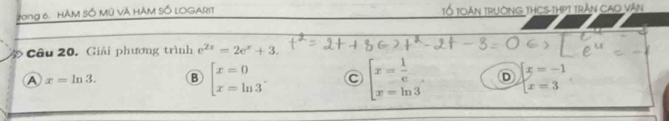 Jong 6, HÀM SỐ Mỹ VÀ HÂM SỐ LOGARIT TỔ TOáN TRườNG THCS-THPT Trần CaO Vàn
Câu 20. Giải phương trình e^(2x)=2e^x+3.
A x=ln 3.
B beginbmatrix x=0 x=ln 3endarray..
C beginarrayl x= 1/e  x=ln 3endarray. D beginarrayl x=-1 x=3endarray..