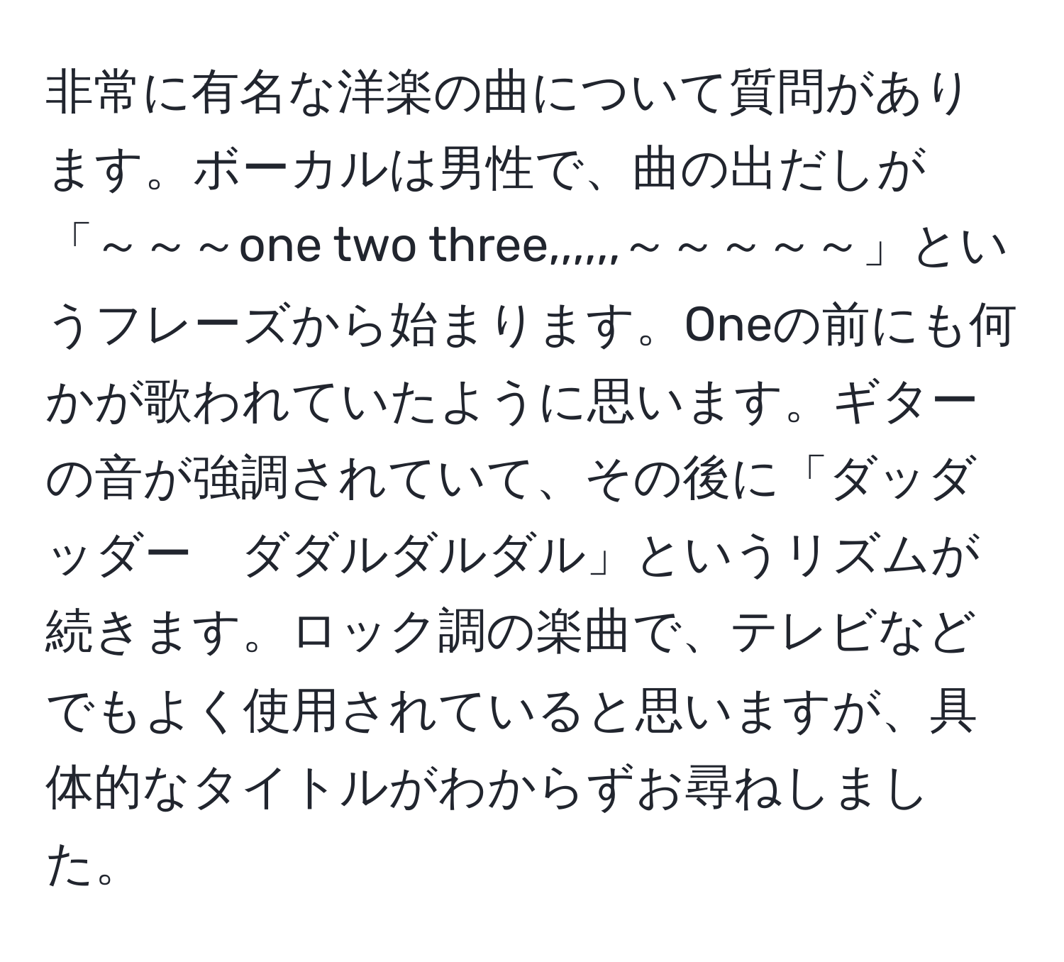 非常に有名な洋楽の曲について質問があります。ボーカルは男性で、曲の出だしが「～～～one two three,,,,,,～～～～～」というフレーズから始まります。Oneの前にも何かが歌われていたように思います。ギターの音が強調されていて、その後に「ダッダッダー　ダダルダルダル」というリズムが続きます。ロック調の楽曲で、テレビなどでもよく使用されていると思いますが、具体的なタイトルがわからずお尋ねしました。