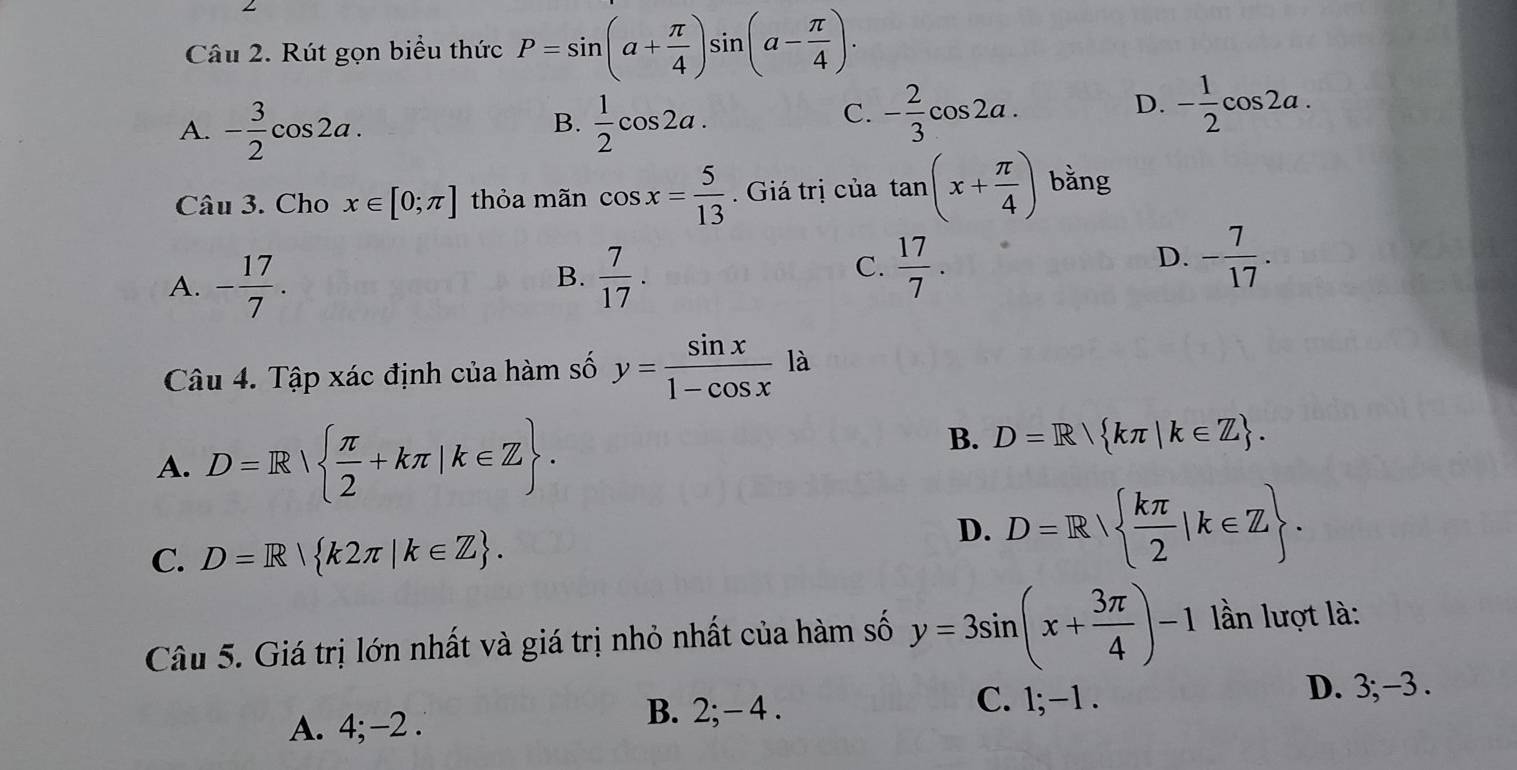 Rút gọn biểu thức P=sin (a+ π /4 )sin (a- π /4 ).
A. - 3/2 cos 2a.  1/2 cos 2a.
D.
B.
C. - 2/3 cos 2a. - 1/2 cos 2a. 
Câu 3. Cho x∈ [0;π ] thỏa mãn cos x= 5/13 . Giá trị của tan (x+ π /4 ) bằng
B.
A. - 17/7 .  7/17 .
C.  17/7 . - 7/17 . 
D.
Câu 4. Tập xác định của hàm số y= sin x/1-cos x  là
A. D=R  π /2 +kπ |k∈ Z.
B. D=R kπ |k∈ Z.
C. D=R| k2π |k∈ Z.
D. D=R  kπ /2 |k∈ Z. 
Câu 5. Giá trị lớn nhất và giá trị nhỏ nhất của hàm số y=3sin (x+ 3π /4 )-1 lần lượt là:
C. 1; -1.
D. 3; -3.
A. 4; -2.
B. 2; - 4.