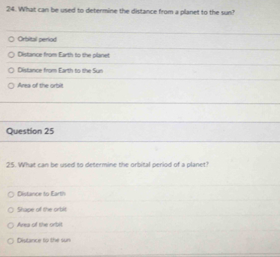 What can be used to determine the distance from a planet to the sun?
Orbital perliod
Distance from Earth to the planet
Distance from Earth to the Sun
Area of the orbit
Question 25
25. What can be used to determine the orbital period of a planet?
Distance to Earth
Shape of the orbit
Area of the orbit
Distance to the sun