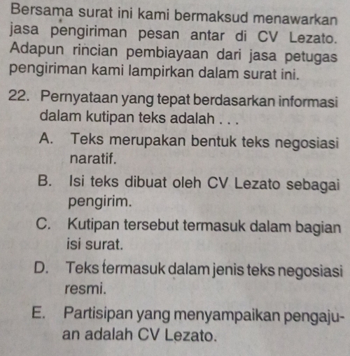 Bersama surat ini kami bermaksud menawarkan
jasa pengiriman pesan antar di CV Lezato.
Adapun rincian pembiayaan dari jasa petugas
pengiriman kami lampirkan dalam surat ini.
22. Pernyataan yang tepat berdasarkan informasi
dalam kutipan teks adalah . . .
A. Teks merupakan bentuk teks negosiasi
naratif.
B. Isi teks dibuat oleh CV Lezato sebagai
pengirim.
C. Kutipan tersebut termasuk dalam bagian
isi surat.
D. Teks termasuk dalam jenis teks negosiasi
resmi.
E. Partisipan yang menyampaikan pengaju-
an adalah CV Lezato.