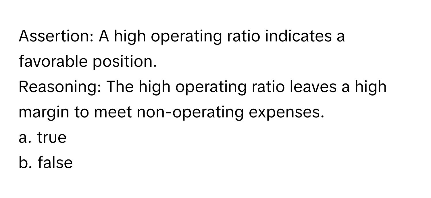 Assertion: A high operating ratio indicates a favorable position. 

Reasoning: The high operating ratio leaves a high margin to meet non-operating expenses. 
a. true
b. false