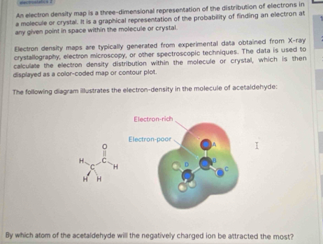 elecrostat 
An electron density map is a three-dimensional representation of the distribution of electrons in 
a molecule or crystal. It is a graphical representation of the probability of finding an electron at 
any given point in space within the molecule or crystal. 
Electron density maps are typically generated from experimental data obtained from X -ray 
crystallography, electron microscopy, or other spectroscopic techniques. The data is used to 
calculate the electron density distribution within the molecule or crystal, which is then 
displayed as a color-coded map or contour plot. 
The following diagram illustrates the electron-density in the molecule of acetaldehyde: 
Electron-rich 
Electron-poor 
0 
H、 C 
C `H D C 
H H 
By which atom of the acetaldehyde will the negatively charged ion be attracted the most?