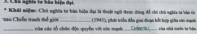 Chủ nghĩa tư bản hiện đại. 
* Khái niệm: Chủ nghĩa tư bản hiện đại là thuật ngữ được dùng để chỉ chủ nghĩa tư bản từ 
sau Chiến tranh thế giới _ (1945), phát triển đến giai đoạn kết hợp giữa sức mạnh 
_của các tổ chức độc quyền với sức mạnh_ của nhà nước tư bản