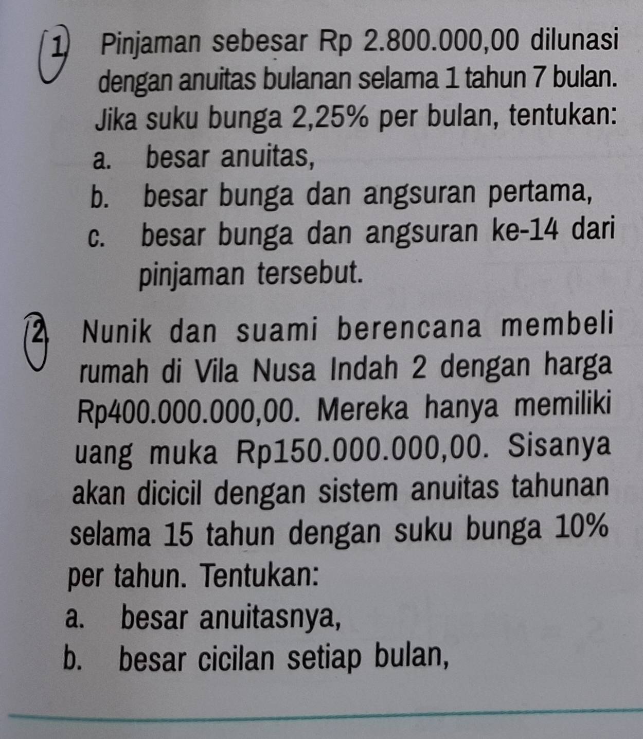 Pinjaman sebesar Rp 2.800.000,00 dilunasi
dengan anuitas bulanan selama 1 tahun 7 bulan.
Jika suku bunga 2,25% per bulan, tentukan:
a. besar anuitas,
b. besar bunga dan angsuran pertama,
c. besar bunga dan angsuran ke- 14 dari
pinjaman tersebut.
2 Nunik dan suami berencana membeli
rumah di Vila Nusa Indah 2 dengan harga
Rp400.000.000,00. Mereka hanya memiliki
uang muka Rp150.000.000,00. Sisanya
akan dicicil dengan sistem anuitas tahunan
selama 15 tahun dengan suku bunga 10%
per tahun. Tentukan:
a. besar anuitasnya,
b. besar cicilan setiap bulan,