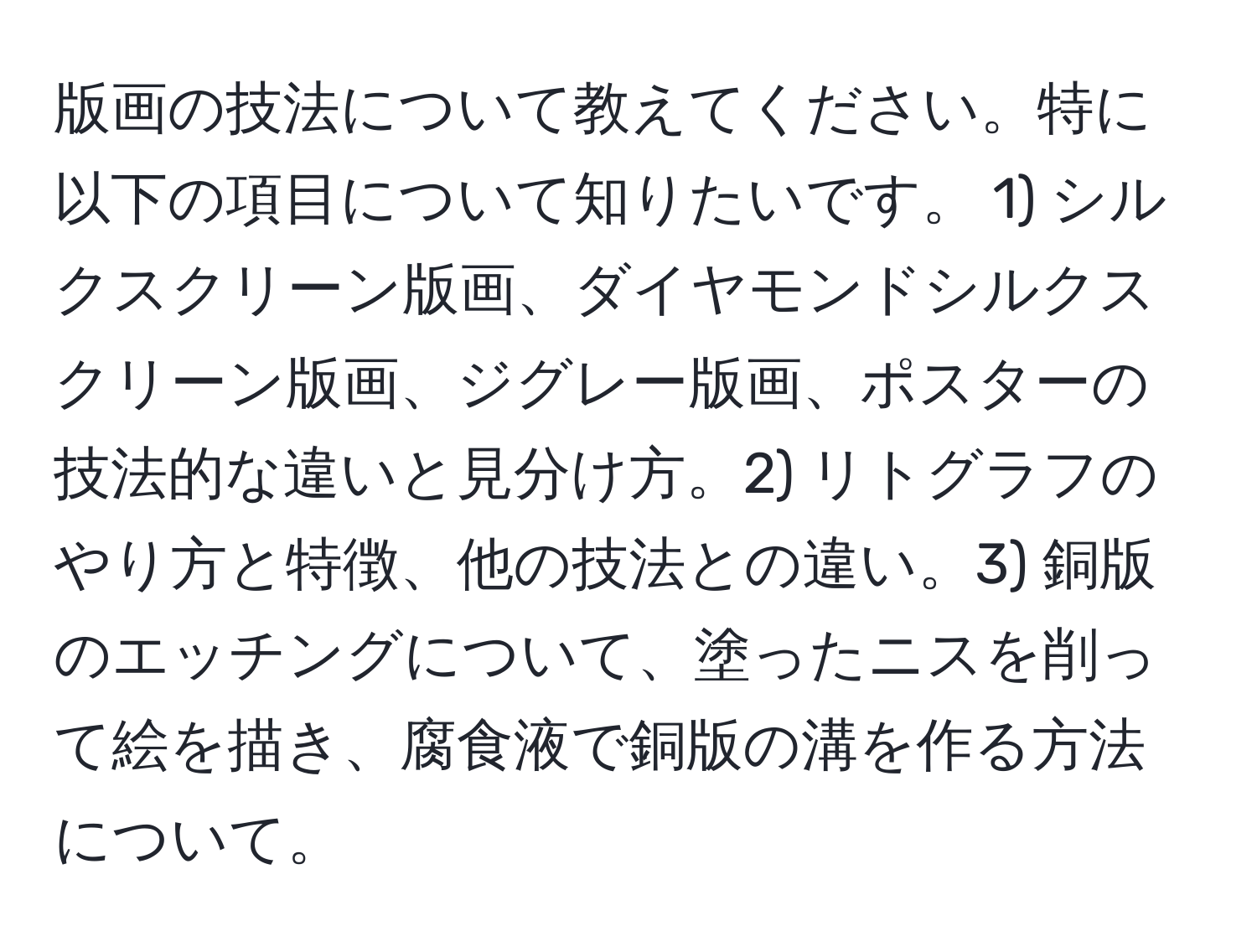 版画の技法について教えてください。特に以下の項目について知りたいです。 1) シルクスクリーン版画、ダイヤモンドシルクスクリーン版画、ジグレー版画、ポスターの技法的な違いと見分け方。2) リトグラフのやり方と特徴、他の技法との違い。3) 銅版のエッチングについて、塗ったニスを削って絵を描き、腐食液で銅版の溝を作る方法について。