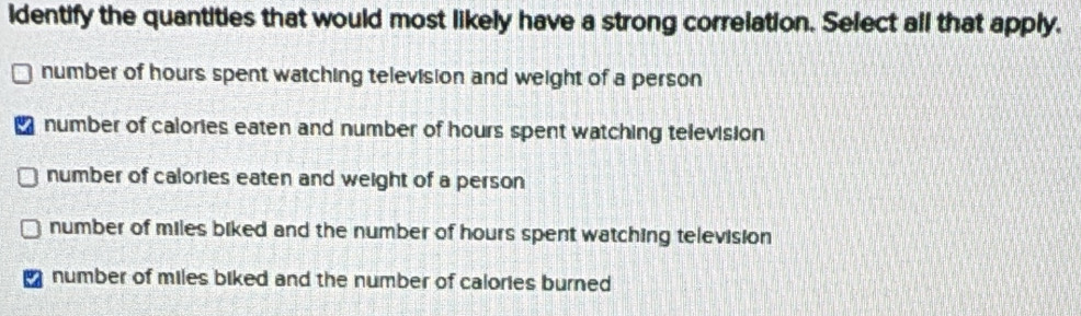 identify the quantities that would most likely have a strong correlation. Select all that apply.
number of hours spent watching television and weight of a person
number of calories eaten and number of hours spent watching television
number of calories eaten and weight of a person
number of miles biked and the number of hours spent watching television
number of miles biked and the number of calories burned