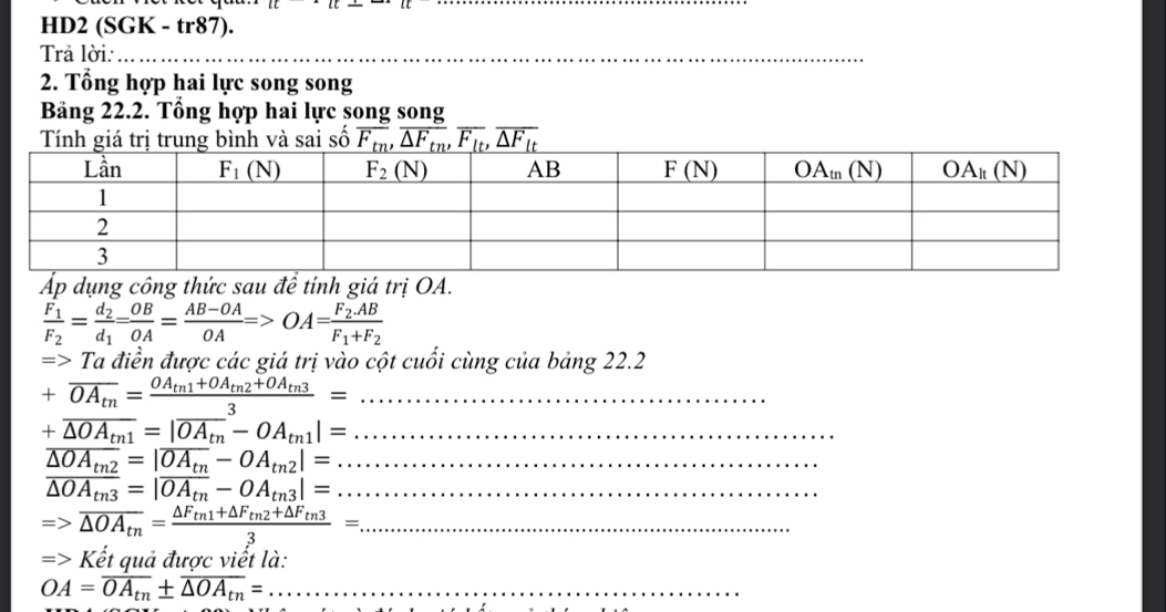 HD2 (SGK - tr87).
Trả lời:_
_
_
2. Tổng hợp hai lực song song
Bảng 22.2. Tổng hợp hai lực song song
Tính giá trị trung bình và sai số overline F_tn,overline △ F_tn,overline F_lt,overline △ F_lt
Áp dụng công thức sau đề tính giá trị OA.
frac F_1F_2=frac d_2d_1= OB/OA = (AB-OA)/OA =>OA=frac F_2.ABF_1+F_2
=> Ta điền được các giá trị vào cột cuối cùng của bảng 22.2
_ +overline OA_tn=frac OA_tn1+OA_tn2+OA_tn33=
_ +overline △ OA_tn1=|overline OA_tn-OA_tn1|=
overline △ OA_tn2=|overline OA_tn-OA_tn2|= _
overline △ OA_tn3=|overline OA_tn-OA_tn3|= _
=>overline △ OA_tn=frac △ F_tn1+△ F_tn2+△ F_tn33= _
Kết quả được viết là:
OA=overline OA_tn± overline △ OA_tn= _