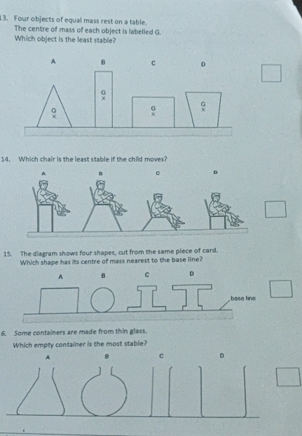 Four objects of equal mass rest on a table.
The centre of mass of each object is labelled G.
Which object is the least stable?
14. Which chair is the least stable if the child moves?
15. The diagram shows four shapes, cut from the same piece of card.
Which shape has its centre of mass nearest to the base line?
BD
6. Some containers are made from thin glass.
Which empty container is the most stable?