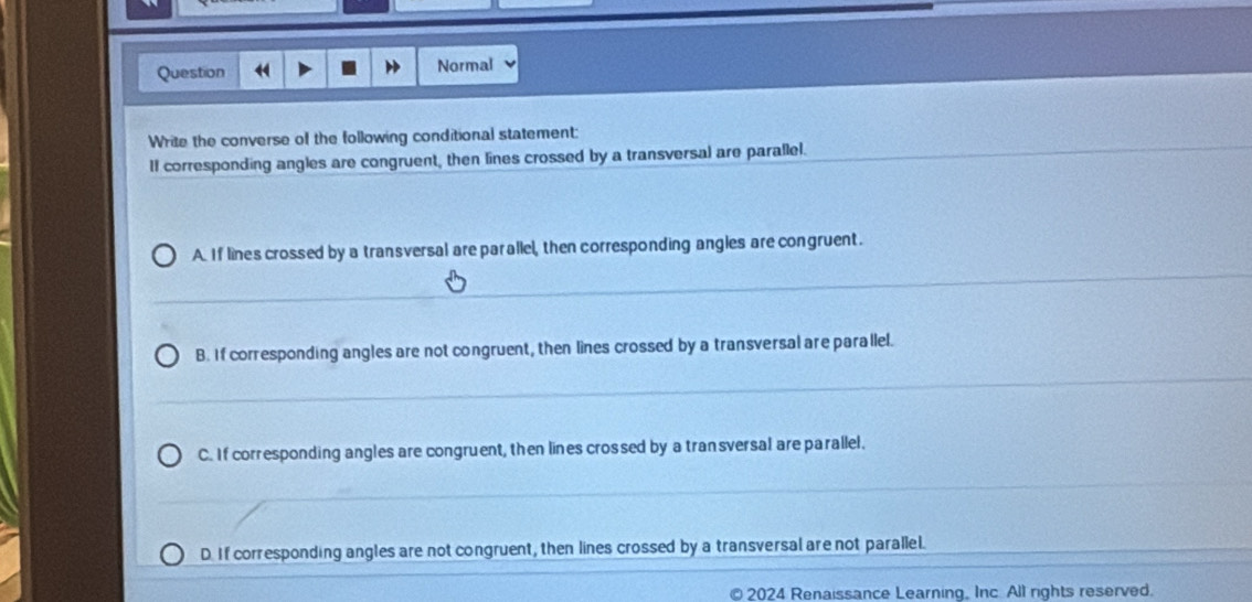 Question Normal
Write the converse of the following conditional statement:
II corresponding angles are congruent, then lines crossed by a transversal are parallel.
A. If lines crossed by a transversal are parallel, then corresponding angles are congruent.
B. If corresponding angles are not congruent, then lines crossed by a transversal are parallel.
C. If corresponding angles are congruent, then lines crossed by a transversal are parallel.
D. If corresponding angles are not congruent, then lines crossed by a transversal are not parallel.
2024 Renaissance Learning. Inc. All rights reserved.