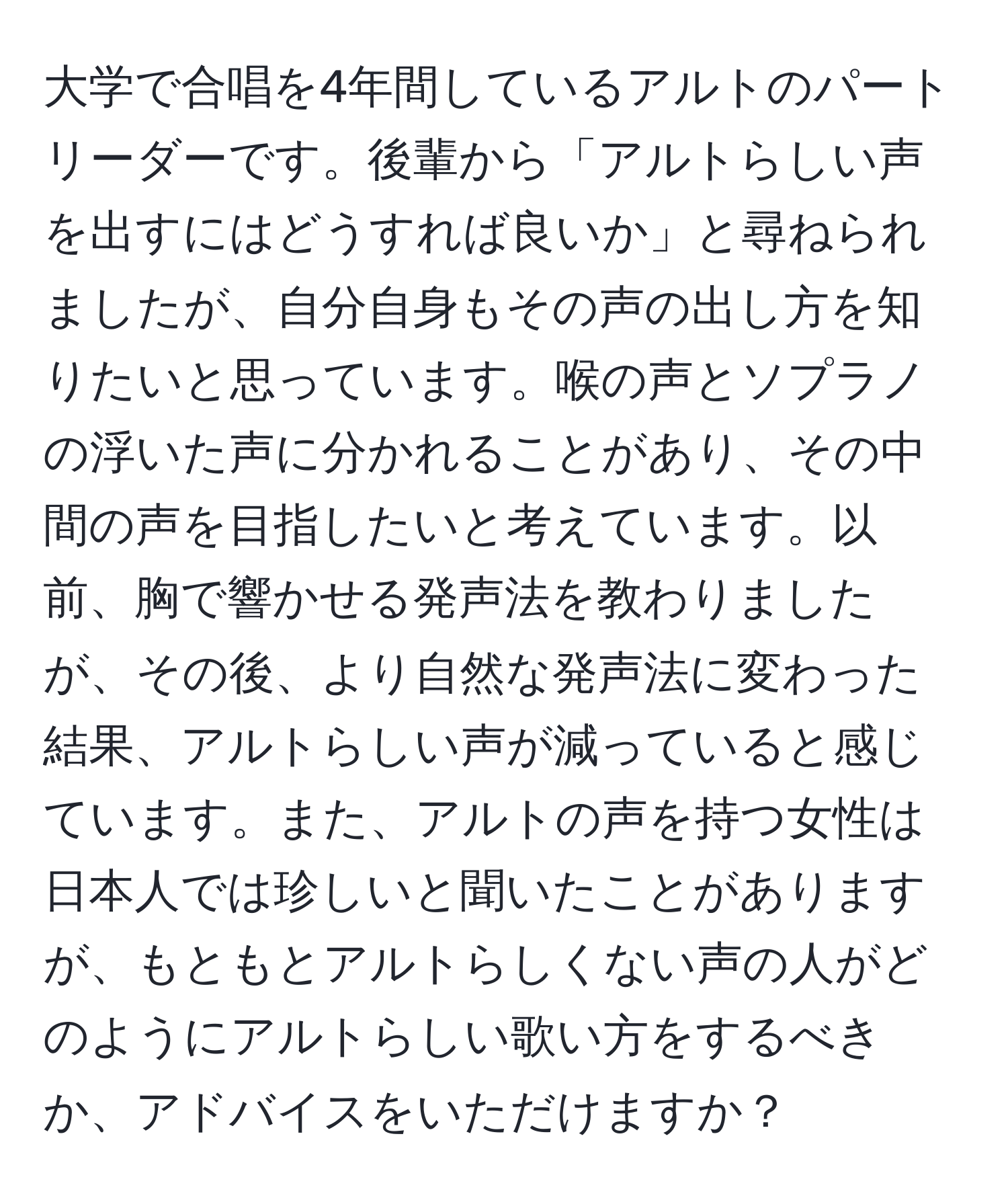 大学で合唱を4年間しているアルトのパートリーダーです。後輩から「アルトらしい声を出すにはどうすれば良いか」と尋ねられましたが、自分自身もその声の出し方を知りたいと思っています。喉の声とソプラノの浮いた声に分かれることがあり、その中間の声を目指したいと考えています。以前、胸で響かせる発声法を教わりましたが、その後、より自然な発声法に変わった結果、アルトらしい声が減っていると感じています。また、アルトの声を持つ女性は日本人では珍しいと聞いたことがありますが、もともとアルトらしくない声の人がどのようにアルトらしい歌い方をするべきか、アドバイスをいただけますか？