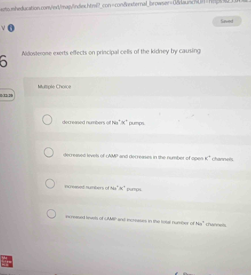 ezto.mheducation.com/ext/map/index.html?_con=con&external_browser=0&launchUr=https%233_.
Saved
V 6
Aldosterone exerts effects on principal cells of the kidney by causing
6
Multiple Choice
0:32:29
decreased numbers of Na^+/K^+ pumps.
decreased levels of cAMP and decreases in the number of open K^+ channels.
increased numbers of Na^+/K^+ pumps.
increased levels of cAMP and increases in the total number of Na^+ channels.
Mc

Hili