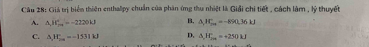 Giá trị biến thiên enthalpy chuẩn của phản ứng thu nhiệt là Giải chi tiết , cách làm , lý thuyết
B.
A. △ _rH_(298)°=-2220kJ △ _rH_(298)°=-890, 36kJ
D.
C. △ _rH_(298)°=-1531kJ △ _rH_(298)°=+250kJ