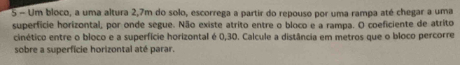 Um bloco, a uma altura 2,7m do solo, escorrega a partir do repouso por uma rampa até chegar a uma 
superfície horizontal, por onde segue. Não existe atrito entre o bloco e a rampa. O coeficiente de atrito 
cinético entre o bloco e a superfície horizontal é 0,30. Calcule a distância em metros que o bloco percorre 
sobre a superfície horizontal até parar.