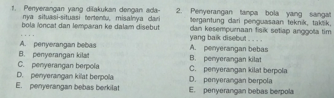 Penyerangan yang dilakukan dengan ada - 2. Penyerangan tanpa bola yang sangat
nya situasi-situasi tertentu, misalnya dari tergantung dari penguasaan teknik, taktik,
bola loncat dan lemparan ke dalam disebut dan kesempurnaan fisik setiap anggota tim
yang baik disebut . . . .
A. penyerangan bebas A. penyerangan bebas
B. penyerangan kilat B. penyerangan kilat
C. penyerangan berpola C. penyerangan kilat berpola
D. penyerangan kilat berpola D. penyerangan berpola
E. penyerangan bebas berkilat E. penyerangan bebas berpola