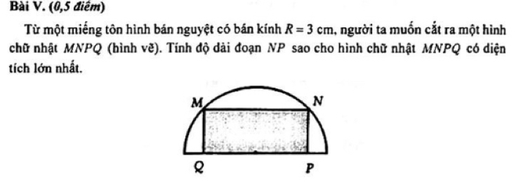 (0,5 điểm) 
Từ một miếng tôn hình bán nguyệt có bán kính R=3cm , người ta muốn cắt ra một hình 
chữ nhật MNPQ (hình vẽ). Tính độ dài đoạn NP sao cho hình chữ nhật MNPQ có diện 
tích lớn nhất.