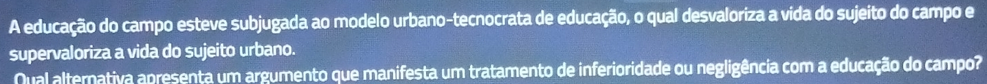 A educação do campo esteve subjugada ao modelo urbano-tecnocrata de educação, o qual desvaloriza a vida do sujeito do campo e 
supervaloriza a vida do sujeito urbano. 
Qual alternativa apresenta um argumento que manifesta um tratamento de inferioridade ou negligência com a educação do campo?