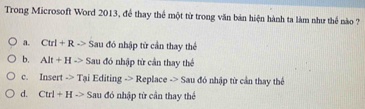 Trong Microsoft Word 2013, để thay thể một từ trong văn bản hiện hành ta làm như thế nào ?
a. Ctrl+R-> Sau đó nhập từ cần thay thể
b. Alt+Hto Sau đó nhập từ cần thay thể
c. Insert -> Tại Editing > Replace -> Sau đó nhập từ cần thay thể
d. Ctrl+Hto Sau đó nhập từ cần thay thể