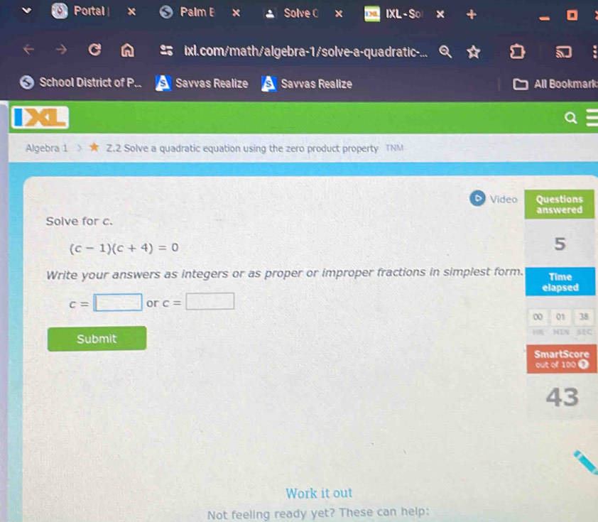 Portal Palm B Solve C x IXL -So x 7 
ixl.com/math/algebra-1/solve-a-quadratic-. 
School District of P. Savvas Realize Savvas Realize All Bookmark 
Algebra 1 Z.2 Solve a quadratic equation using the zero product property TNM 
D Video 
Solve for c.
(c-1)(c+4)=0
Write your answers as integers or as proper or improper fractions in simplest form.
c=□ or c=□
8 
Submit 
e 
i 
Work it out 
Not feeling ready yet? These can help: