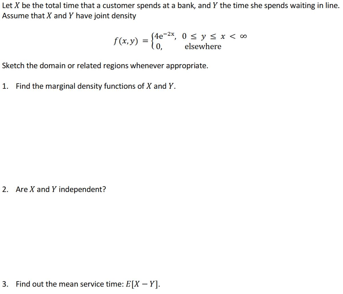 Let X be the total time that a customer spends at a bank, and Y the time she spends waiting in line.
Assume that X and Y have joint density
f(x,y)=beginarrayl 4e^(-2x),0≤ y≤ x
Sketch the domain or related regions whenever appropriate.
1. Find the marginal density functions of X and Y.
2. Are X and Y independent?
3. Find out the mean service time: E[X-Y].