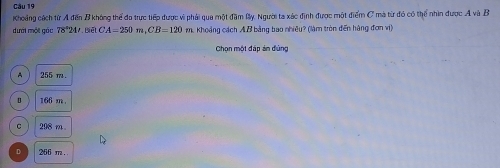 Khoảng cách từ A đến B không thể đo trực tiếp được vì phải qua một đặm By. Người ta xác định được một điểm C mà từ đó có thể nhìn được A và B
dưới một gác 78^(4J.Bwidehat e)LCLCA=250m, CB=120 m. Khoảng cách AB bằng bao nhiêu? (làm tròn đến hàng đơn vị)
Chọn một đáp án dùng
A 255 m.
166 m
C 208 m.
D 266 m.