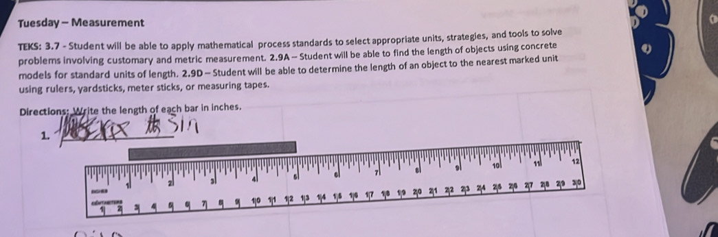 Tuesday - Measurement 
TEKS: 3.7 - Student will be able to apply mathematical process standards to select appropriate units, strategies, and tools to solve 
problems involving customary and metric measurement. 2.9A - Student will be able to find the length of objects using concrete 
models for standard units of length. 2.9D — Student will be able to determine the length of an object to the nearest marked unit 
using rulers, yardsticks, meter sticks, or measuring tapes. 
Directions: Write the length of each bar in inches. 
1._