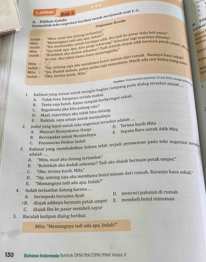 Latihan
Bab 4
C.
A. Pilihan Ganda B.
Cermatilah teks negosiasi berikut untuk menjawab soal 1-5 5.
B. Pili
Pinjaman Kredit
Cermat
Indah : “Mita, maaf aku datang terlambat.”
Indah: “Ibu memintaku untuk menjaga adik. Ibu tadi ke pasar dulu beli sayur' Ketua
Mita "Memangnya tadi ada apa, Indah?"
Ketua
Mita : “Iya tidak apa. Ayo, kita pergi sekarang? Sebentar lagi acaranya dimulai. Kepal:
Indah : “Bolehkah aku duduk sebentar? Tadi setelah diajak adik bermain petak umpet, ak
ke sini. Aku takut kamu lama menungguku.'"
Kepa
Indah : “Sip, untung saja aku membawa botol minum dari rumah. Rasanya haus sekali. Ketu
Mita : '...”
Mita : “Iya. Duduk dahulu, pelan-pelan saja minumnya. Masih ada sesi kedua siang nanti
Kep
Indah : 'Oke, terima kasih, Mita.'
Ket
Sumber: Dokumentasí penerbit, 01 Juli 2022, dengan perr
1. Kalimat yang sesuai untuk mengisi bagian rumpang pada dialog tersebut adalah ... 1.
A. Tidak bisa, harganya terlalu mahal.
B. Tentu saja boleh. Kamu tampak berkeringat sekali.
C. Bagaimana jika kita pulang saja?
D. Maaf, sepertinya aku tidak bisa datang.
E. Baiklah, saya setuju untuk menjualnya.
2. Judul yang tepat untuk teks negosiasi tersebut adalah ....
A. Mencari Kesepakatan Harga D. Terima kasih Mita
B. Bersepakat untuk Membelinya E. Sepatu Baru untuk Adik Mita
C. Penawaran Diskon Indah
3. Kalimat yang membuktikan bahwa telah terjadi penawaran pada teks negosiasi terse
adalah ....
A. “Mita, maaf aku datang terlambat.”
B. “Bolehkah aku duduk sebentar? Tadi aku diajak bermain petak umpet.”
C. “Oke, terima kasih, Mita.”
D. “Sip, untung saja aku membawa botol minum dari rumah. Rasanya haus sekali.”
E. “Memangnya tadi ada apa, Indah?”
4. Indah terlambat datang karena ....
A. bersepeda bersama Ayah D. mencuci pakaian di rumah
/ B. diajak adiknya bermain petak umpet E. membeli botol minuman
C. diajak Ibu ke pasar membeli sayur
5. Bacalah kutipan dialog berikut.
Mita: “Memangnya tadi ada apa, Indah?”
130 Bahasa Indonesia 1untuk SMA/MA/SMK/MAK Kelas X