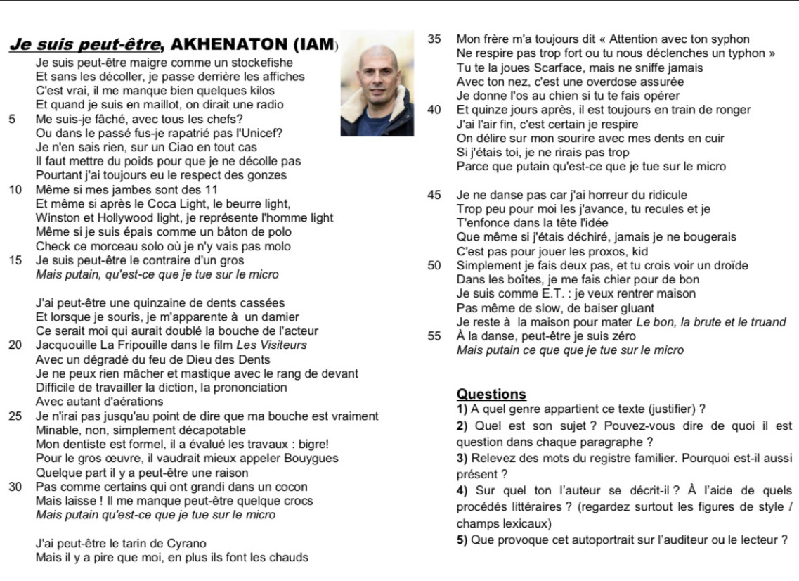 Je suis peut-être, AKHENATON (IAM35 Mon frère m'a toujours dit « Attention avec ton syphon
Ne respire pas trop fort ou tu nous déclenches un typhon »
Je suis peut-être maigre comme un stockefisheTu te la joues Scarface, mais ne sniffe jamais
Et sans les décoller, je passe derrière les affichesAvec ton nez, c'est une overdose assurée
C'est vrai, il me manque bien quelques kilosJe donne l'os au chien si tu te fais opérer
Et quand je suis en maillot, on dirait une radio40 Et quinze jours après, il est toujours en train de ronger
5 Me suis-je fâché, avec tous les chefs?J'ai I'air fin, c'est certain je respire
Ou dans le passé fus-je rapatrié pas l'Unicef?On délire sur mon sourire avec mes dents en cuir
Je n'en sais rien, sur un Ciao en tout cas Si j'étais toi, je ne rirais pas trop
Il faut mettre du poids pour que je ne décolle pas Parce que putain qu'est-ce que je tue sur le micro
Pourtant j'ai toujours eu le respect des gonzes
10 Même si mes jambes sont des 11 45 Je ne danse pas car j'ai horreur du ridicule
Et même si après le Coca Light, le beurre light, Trop peu pour moi les j'avance, tu recules et je
Winston et Hollywood light, je représente l'homme light T'enfonce dans la tête l'idée
Même si je suis épais comme un bâton de polo  Que même si j'étais déchiré, jamais je ne bougerais
Check ce morceau solo où je n'y vais pas molo C'est pas pour jouer les proxos, kid
15 Je suis peut-être le contraire d'un gros 50 Simplement je fais deux pas, et tu crois voir un droïde
Mais putain, qu’est-ce que je tue sur le micro Dans les boîtes, je me fais chier pour de bon
Je suis comme E.T. : je veux rentrer maison
J'ai peut-être une quinzaine de dents cassées  Pas même de slow, de baiser gluant
Et lorsque je souris, je m'apparente à un damier Je reste à la maison pour mater Le bon, la brute et le truand
Ce serait moi qui aurait doublé la bouche de l'acteur 55 À la danse, peut-être je suis zéro
20 Jacquouille La Fripouille dans le film Les Visiteurs Mais putain ce que que je tue sur le micro
Avec un dégradé du feu de Dieu des Dents
Je ne peux rien mâcher et mastique avec le rang de devant
Difficile de travailler la diction, la prononciation Questions
Avec autant d'aérations
1) A quel genre appartient ce texte (justifier) ?
25 Je n'irai pas jusqu'au point de dire que ma bouche est vraiment
Minable, non, simplement décapotable 2) Quel est son sujet ? Pouvez-vous dire de quoi il est
Mon dentiste est formel, il a évalué les travaux : bigre! question dans chaque paragraphe ?
Pour le gros œuvre, il vaudrait mieux appeler Bouygues 3) Relevez des mots du registre familier. Pourquoi est-il aussi
Quelque part il y a peut-être une raison présent ?
30 Pas comme certains qui ont grandi dans un cocon 4) Sur quel ton l'auteur se décrit-il? À l'aide de quels
Mais laisse ! Il me manque peut-être quelque crocs procédés littéraires ? (regardez surtout les figures de style /
Mais putain qu'est-ce que je tue sur le micro
champs lexicaux)
J'ai peut-être le tarin de Cyrano 5) Que provoque cet autoportrait sur l'auditeur ou le lecteur ?
Mais il y a pire que moi, en plus ils font les chauds
