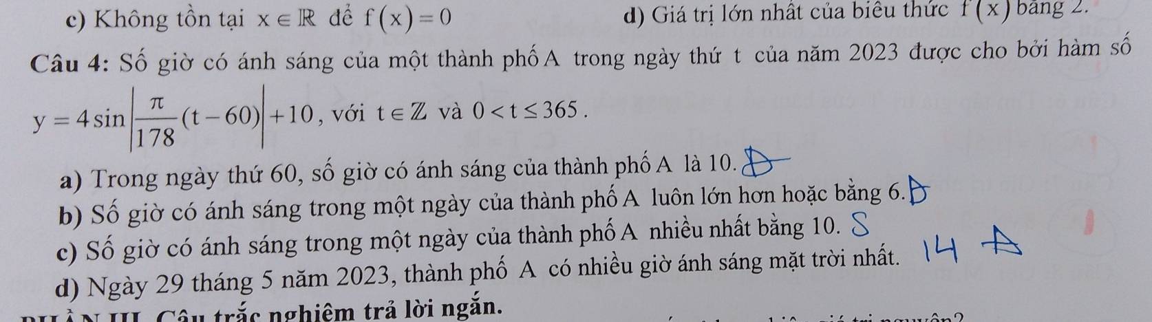 c) Không tồn tại x∈ R để f(x)=0 d) Giá trị lớn nhất của biểu thức f(x) bảng 2.
Câu 4: Số giờ có ánh sáng của một thành phốA trong ngày thứ t của năm 2023 được cho bởi hàm số
y=4sin | π /178 (t-60)|+10 , với t∈ Z và 0 .
a) Trong ngày thứ 60, số giờ có ánh sáng của thành phố A là 10.
b) Số giờ có ánh sáng trong một ngày của thành phố A luôn lớn hơn hoặc bằng 6.
c) Số giờ có ánh sáng trong một ngày của thành phố A nhiều nhất bằng 10.
d) Ngày 29 tháng 5 năm 2023, thành phố A có nhiều giờ ánh sáng mặt trời nhất.
Câu trắc nghiêm trả lời ngắn.