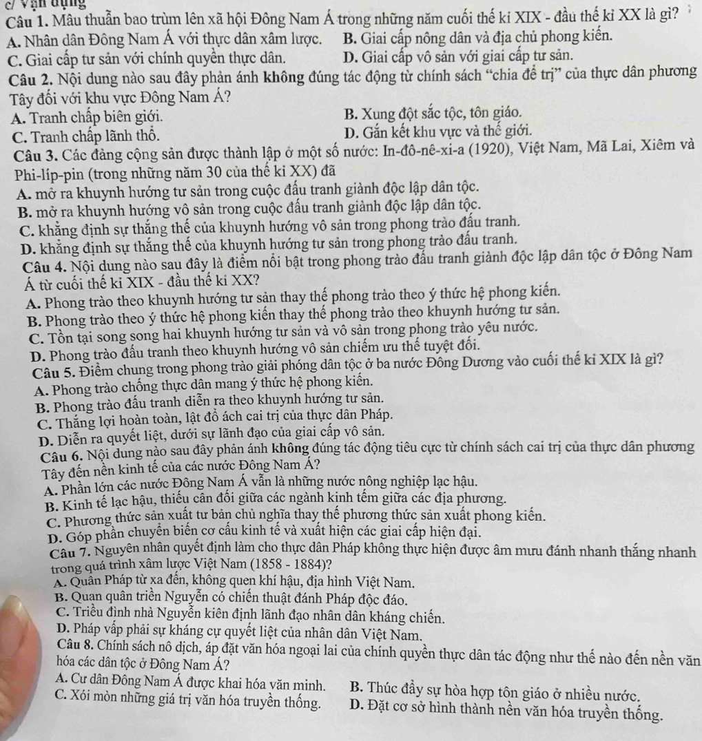 c/ Vạn đụng
Câu 1. Mâu thuẫn bao trùm lên xã hội Đông Nam Á trong những năm cuối thế ki XIX - đầu thế kỉ XX là gì?
A. Nhân dân Đông Nam Á với thực dân xâm lược. B. Giai cấp nông dân và địa chủ phong kiến.
C. Giai cấp tư sản với chính quyền thực dân. D. Giai cấp vô sản với giai cấp tư sản.
Câu 2. Nội dung nào sau đây phản ánh không đúng tác động từ chính sách “chia để trị” của thực dân phương
Tây đối với khu vực Đông Nam Á?
A. Tranh chấp biên giới. B. Xung đột sắc tộc, tôn giáo.
C. Tranh chấp lãnh thổ. D. Gắn kết khu vực và thế giới.
Câu 3. Các đảng cộng sản được thành lập ở một số nước: In-đô-nê-xi-a (1920), Việt Nam, Mã Lai, Xiêm và
Phi-líp-pin (trong những năm 30 của thế ki XX) đã
A. mở ra khuynh hướng tư sản trong cuộc đấu tranh giành độc lập dân tộc.
B. mở ra khuynh hướng vô sản trong cuộc đấu tranh giành độc lập dân tộc.
C. khẳng định sự thắng thế của khuynh hướng vô sản trong phong trào đấu tranh.
D. khẳng định sự thắng thế của khuynh hướng tư sản trong phong trào đấu tranh.
Câu 4. Nội dung nào sau đây là điểm nổi bật trong phong trào đấu tranh giành độc lập dân tộc ở Đông Nam
Á từ cuối thế ki XIX - đầu thế ki XX?
A. Phong trào theo khuynh hướng tư sận thay thế phong trào theo ý thức hệ phong kiến.
B. Phong trào theo ý thức hệ phong kiến thay thế phong trào theo khuynh hướng tư sản.
C. Tổn tại song song hai khuynh hướng tư sản và vô sản trong phong trào yêu nước.
D. Phong trào đấu tranh theo khuynh hướng vô sản chiếm ưu thế tuyệt đối.
Câu 5. Điểm chung trong phong trào giải phóng dân tộc ở ba nước Đông Dương vào cuối thế kỉ XIX là gì?
A. Phong trào chống thực dân mang ý thức hệ phong kiến.
B. Phong trào đấu tranh diễn ra theo khuynh hướng tư sản.
C. Thắng lợi hoàn toàn, lật đồ ách cai trị của thực dân Pháp.
D. Diễn ra quyết liệt, dưới sự lãnh đạo của giai cấp vô sản.
Câu 6. Nội dung nào sau đây phản ánh không đúng tác động tiêu cực từ chính sách cai trị của thực dân phương
Tây đến nền kinh tế của các nước Đông Nam Á?
Á. Phần lớn các nước Đông Nam Á vẫn là những nước nông nghiệp lạc hậu.
B. Kinh tế lạc hậu, thiếu cân đối giữa các ngành kịnh tếm giữa các địa phương.
C. Phương thức sản xuất tư bản chủ nghĩa thay thế phương thức sản xuất phong kiến.
D. Góp phần chuyện biến cơ cấu kinh tế và xuất hiện các giai cấp hiện đại.
Câu 7. Nguyên nhân quyết định làm cho thực dân Pháp không thực hiện được âm mưu đánh nhanh thắng nhanh
trong quá trình xâm lược Việt Nam (1858 - 1884)?
Á. Quần Pháp từ xa đến, không quen khí hậu, địa hình Việt Nam.
B. Quan quân triển Nguyễn có chiến thuật đánh Pháp độc đáo.
C. Triều đình nhà Nguyễn kiên định lãnh đạo nhân dân kháng chiến.
D. Pháp vấp phải sự kháng cự quyết liệt của nhân dân Việt Nam.
Câu 8. Chính sách nô dịch, áp đặt văn hóa ngoại lai của chính quyền thực dân tác động như thế nào đến nền văn
hóa các dân tộc ở Đông Nam Á?
A. Cư dân Đông Nam Á được khai hóa văn minh. B. Thúc đầy sự hòa hợp tôn giáo ở nhiều nước.
C. Xói mòn những giá trị văn hóa truyền thống. D. Đặt cơ sở hình thành nền văn hóa truyền thống.