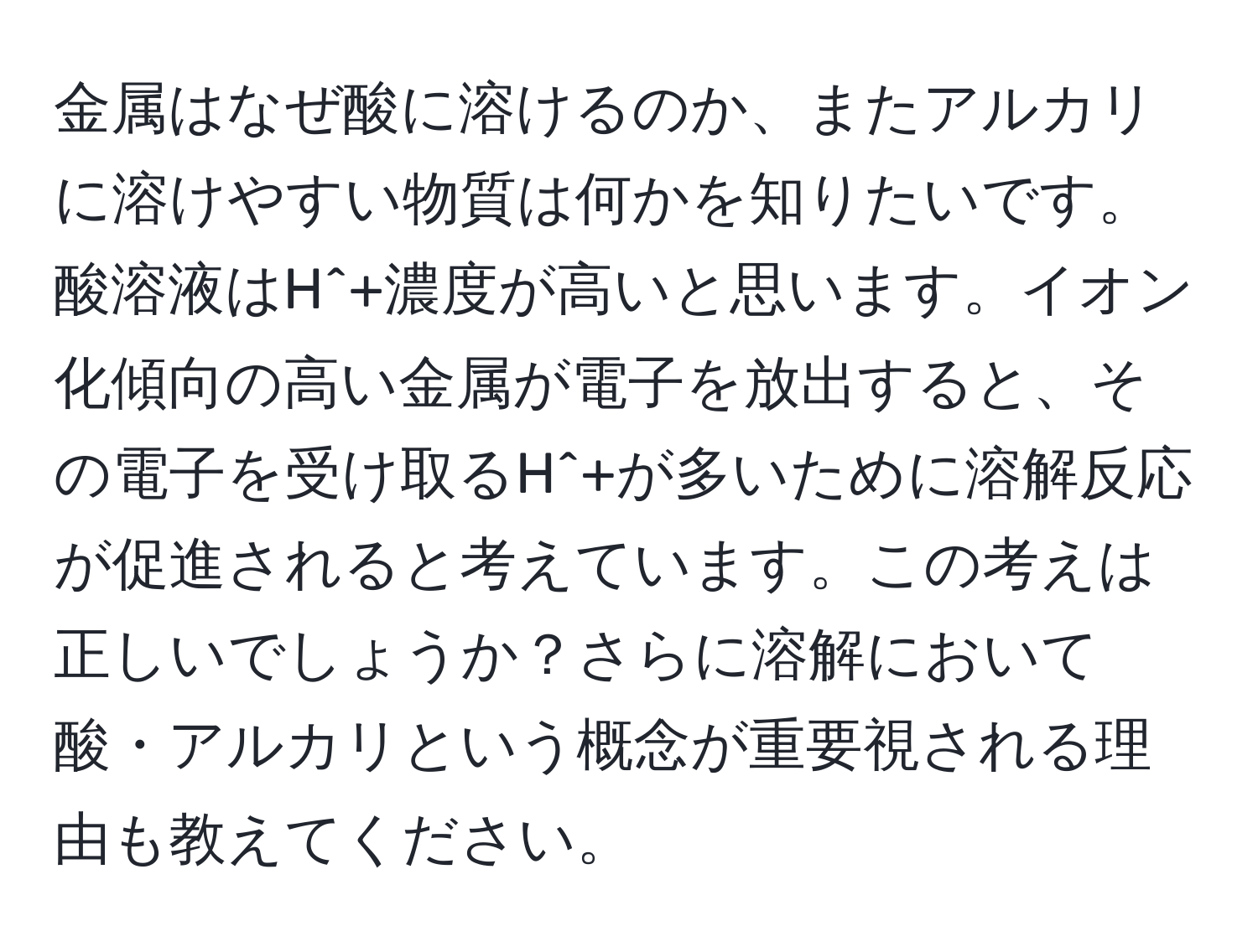 金属はなぜ酸に溶けるのか、またアルカリに溶けやすい物質は何かを知りたいです。酸溶液はH^+濃度が高いと思います。イオン化傾向の高い金属が電子を放出すると、その電子を受け取るH^+が多いために溶解反応が促進されると考えています。この考えは正しいでしょうか？さらに溶解において酸・アルカリという概念が重要視される理由も教えてください。