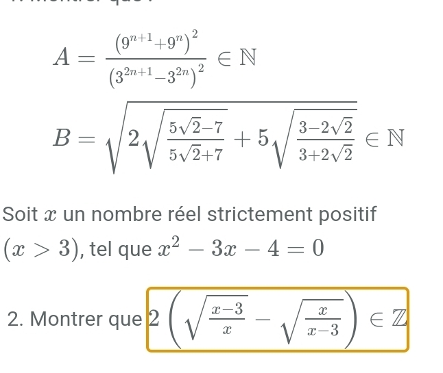 A=frac (9^(n+1)+9^n)^2(3^(2n+1)-3^(2n))^2∈ N
B=sqrt(2sqrt frac 5sqrt 2)-75sqrt(2)+7+5sqrt(frac 3-2sqrt 2)3+2sqrt(2)∈ N
Soit x un nombre réel strictement positif
(x>3) , tel que x^2-3x-4=0
2. Montrer que 2(sqrt(frac x-3)x-sqrt(frac x)x-3)∈ Z