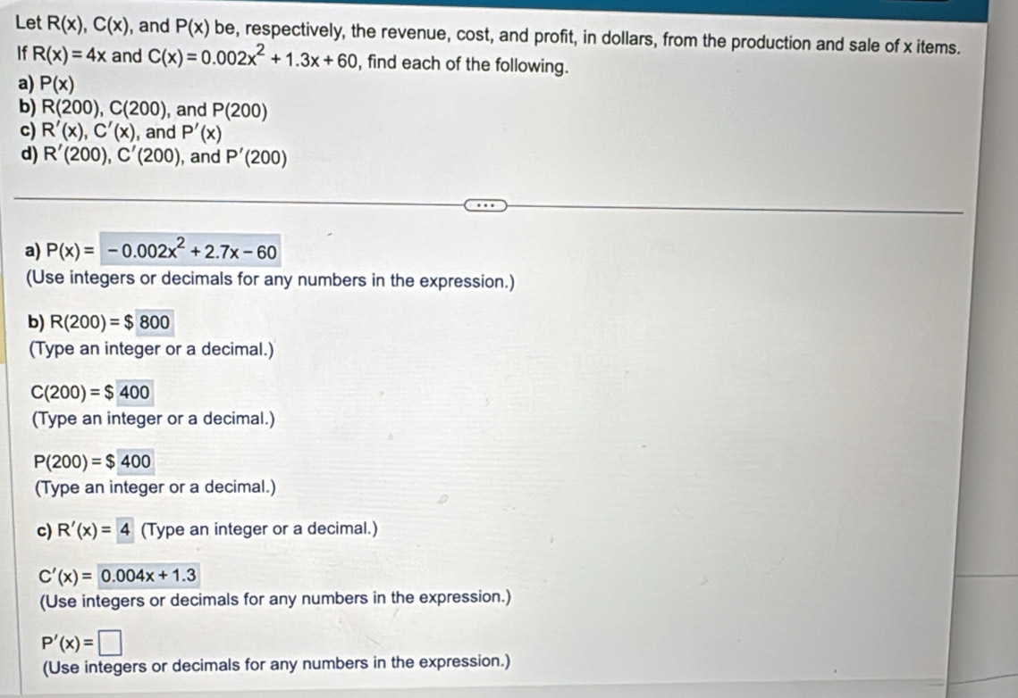 Let R(x), C(x) , and P(x) be, respectively, the revenue, cost, and profit, in dollars, from the production and sale of x items. 
If R(x)=4x and C(x)=0.002x^2+1.3x+60 , find each of the following. 
a) P(x)
b) R(200), C(200) , and P(200)
c) R'(x), C'(x) , and P'(x)
d) R'(200), C'(200) , and P'(200)
a) P(x)=-0.002x^2+2.7x-60
(Use integers or decimals for any numbers in the expression.) 
b) R(200)=$800
(Type an integer or a decimal.)
C(200)=$400
(Type an integer or a decimal.)
P(200)=$400
(Type an integer or a decimal.) 
c) R'(x)=4 (Type an integer or a decimal.)
C'(x)=0.004x+1.3
(Use integers or decimals for any numbers in the expression.)
P'(x)=□
(Use integers or decimals for any numbers in the expression.)