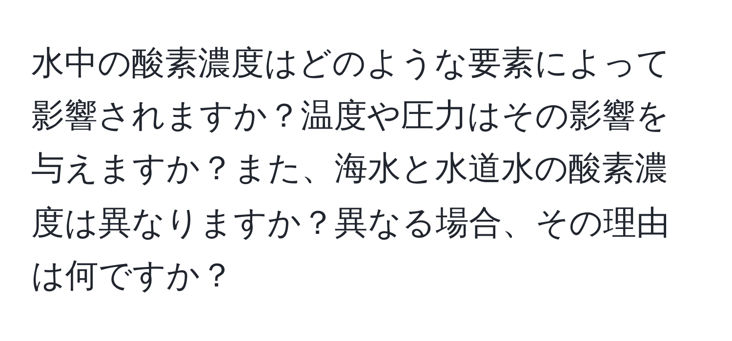 水中の酸素濃度はどのような要素によって影響されますか？温度や圧力はその影響を与えますか？また、海水と水道水の酸素濃度は異なりますか？異なる場合、その理由は何ですか？