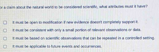 or a claim about the natural world to be considered scientific, what attributes must it have?
It must be open to modification if new evidence doesn't completely support it.
It must be consistent with only a small portion of relevant observations or data.
It must be based on scientific observations that can be repeated in a controlled setting.
It must be applicable to future events and occurrences.