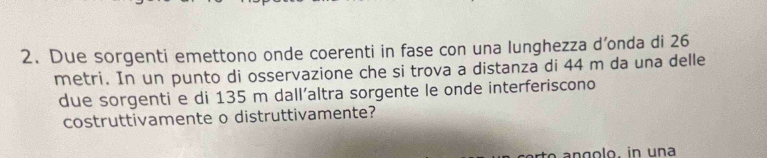 Due sorgenti emettono onde coerenti in fase con una lunghezza d’onda di 26
metri. In un punto di osservazione che si trova a distanza di 44 m da una delle 
due sorgenti e di 135 m dall’altra sorgente le onde interferiscono 
costruttivamente o distruttivamente? 
an golo, in una