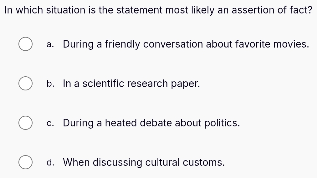 In which situation is the statement most likely an assertion of fact?
a. During a friendly conversation about favorite movies.
b. In a scientific research paper.
c. During a heated debate about politics.
d. When discussing cultural customs.